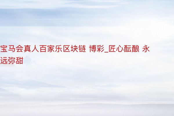 宝马会真人百家乐区块链 博彩_匠心酝酿 永远弥甜
