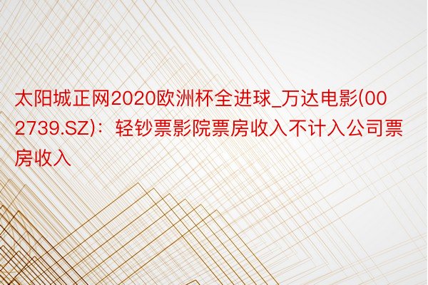 太阳城正网2020欧洲杯全进球_万达电影(002739.SZ)：轻钞票影院票房收入不计入公司票房收入