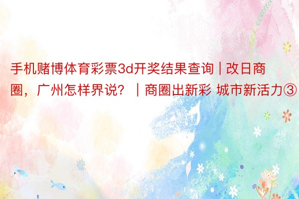 手机赌博体育彩票3d开奖结果查询 | 改日商圈，广州怎样界说？｜商圈出新彩 城市新活力③