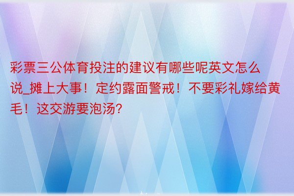 彩票三公体育投注的建议有哪些呢英文怎么说_摊上大事！定约露面警戒！不要彩礼嫁给黄毛！这交游要泡汤？