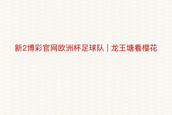 新2博彩官网欧洲杯足球队 | 龙王塘看樱花