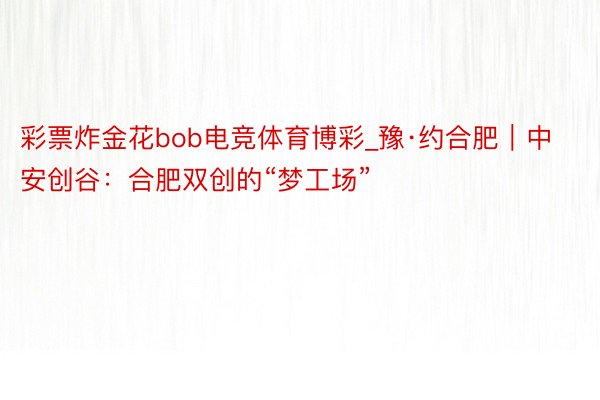 彩票炸金花bob电竞体育博彩_豫·约合肥｜中安创谷：合肥双创的“梦工场”