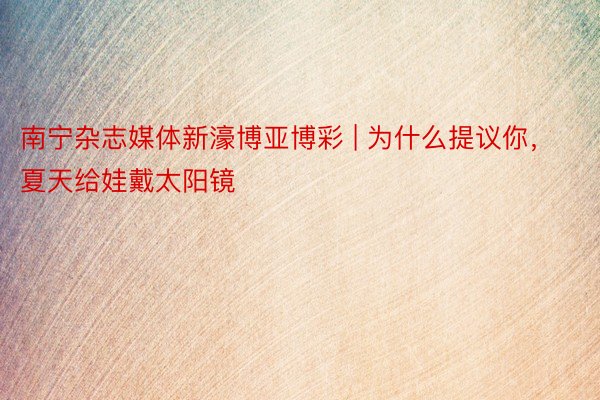 南宁杂志媒体新濠博亚博彩 | 为什么提议你，夏天给娃戴太阳镜