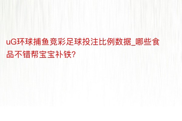uG环球捕鱼竞彩足球投注比例数据_哪些食品不错帮宝宝补铁？