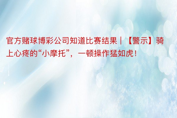 官方赌球博彩公司知道比赛结果 | 【警示】骑上心疼的“小摩托”，一顿操作猛如虎！