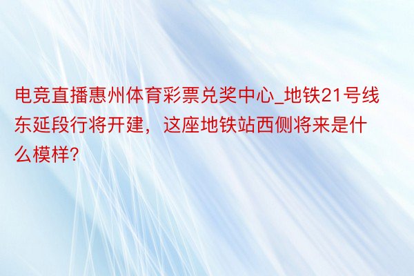 电竞直播惠州体育彩票兑奖中心_地铁21号线东延段行将开建，这座地铁站西侧将来是什么模样？
