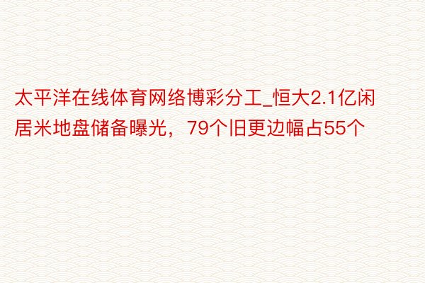 太平洋在线体育网络博彩分工_恒大2.1亿闲居米地盘储备曝光，79个旧更边幅占55个