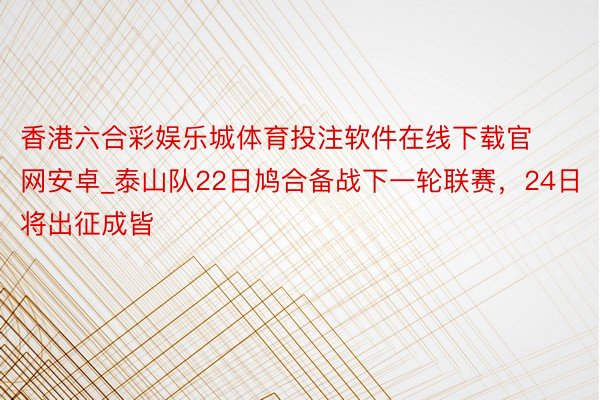 香港六合彩娱乐城体育投注软件在线下载官网安卓_泰山队22日鸠合备战下一轮联赛，24日将出征成皆