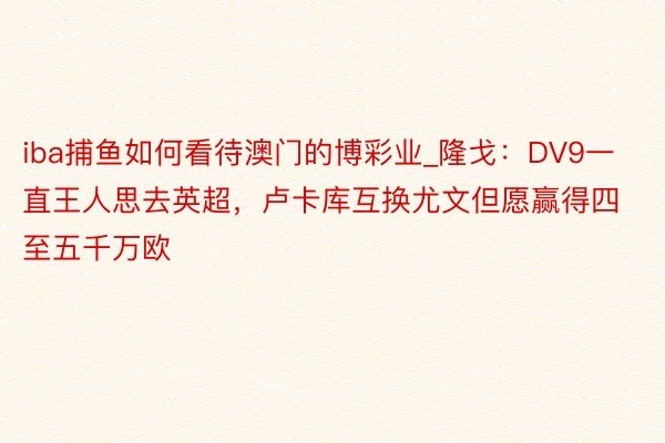 iba捕鱼如何看待澳门的博彩业_隆戈：DV9一直王人思去英超，卢卡库互换尤文但愿赢得四至五千万欧