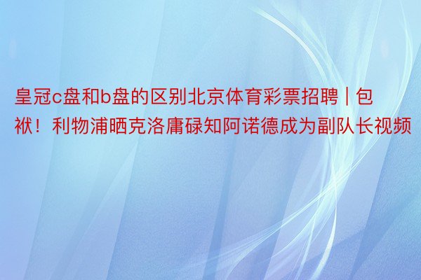 皇冠c盘和b盘的区别北京体育彩票招聘 | 包袱！利物浦晒克洛庸碌知阿诺德成为副队长视频