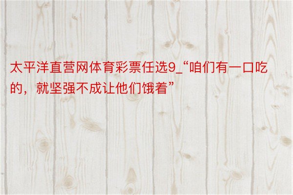太平洋直营网体育彩票任选9_“咱们有一口吃的，就坚强不成让他们饿着”