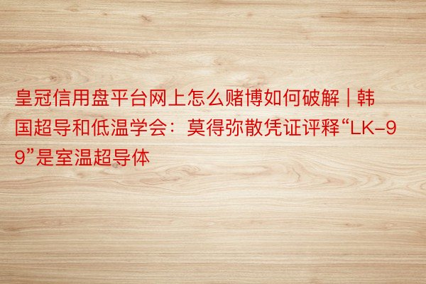 皇冠信用盘平台网上怎么赌博如何破解 | 韩国超导和低温学会：莫得弥散凭证评释“LK-99”是室温超导体
