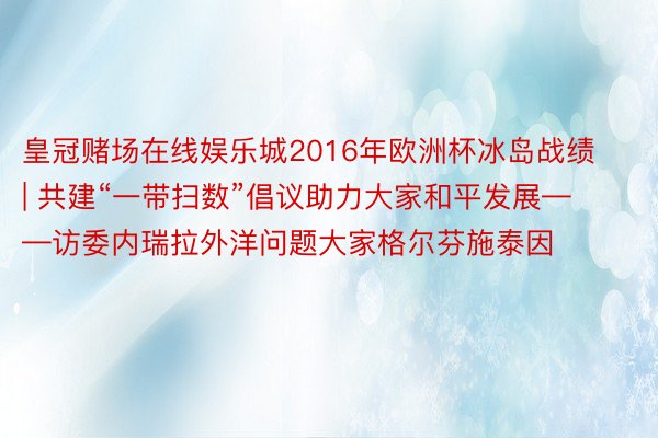 皇冠赌场在线娱乐城2016年欧洲杯冰岛战绩 | 共建“一带扫数”倡议助力大家和平发展——访委内瑞拉外洋问题大家格尔芬施泰因