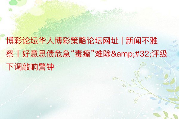 博彩论坛华人博彩策略论坛网址 | 新闻不雅察丨好意思债危急“毒瘤”难除&#32;评级下调敲响警钟