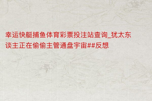 幸运快艇捕鱼体育彩票投注站查询_犹太东谈主正在偷偷主管通盘宇宙##反想