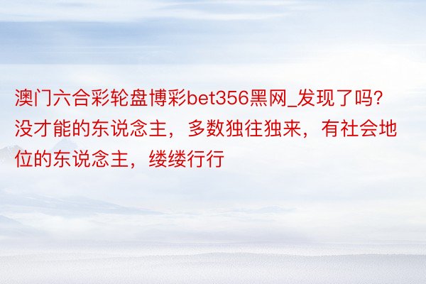 澳门六合彩轮盘博彩bet356黑网_发现了吗？没才能的东说念主，多数独往独来，有社会地位的东说念主，缕缕行行