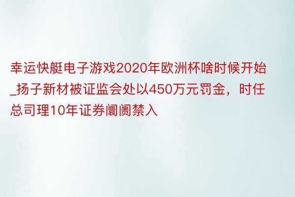 幸运快艇电子游戏2020年欧洲杯啥时候开始_扬子新材被证监会处以450万元罚金，时任总司理10年证券阛阓禁入
