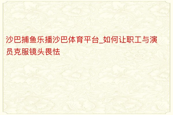沙巴捕鱼乐播沙巴体育平台_如何让职工与演员克服镜头畏怯