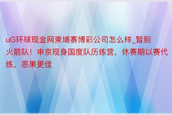 uG环球现金网柬埔寨博彩公司怎么样_暂别火箭队！申京现身国度队历练营，休赛期以赛代练，恶果更佳