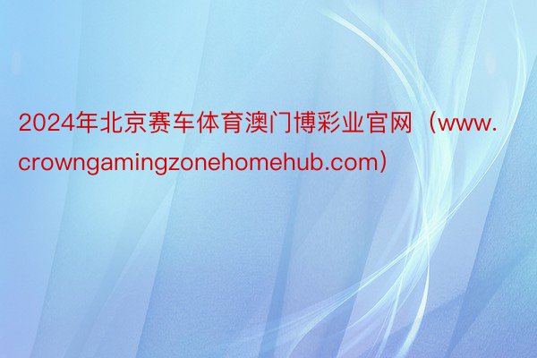 2024年北京赛车体育澳门博彩业官网（www.crowngamingzonehomehub.com）