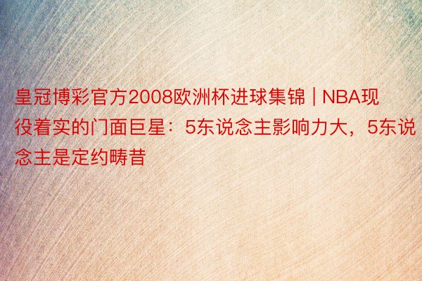 皇冠博彩官方2008欧洲杯进球集锦 | NBA现役着实的门面巨星：5东说念主影响力大，5东说念主是定约畴昔