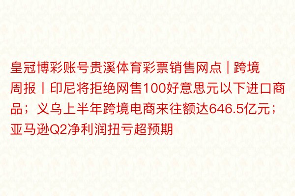 皇冠博彩账号贵溪体育彩票销售网点 | 跨境周报丨印尼将拒绝网售100好意思元以下进口商品；义乌上半年跨境电商来往额达646.5亿元；亚马逊Q2净利润扭亏超预期