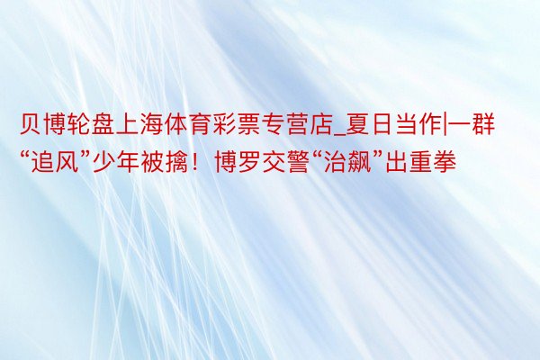 贝博轮盘上海体育彩票专营店_夏日当作|一群“追风”少年被擒！博罗交警“治飙”出重拳