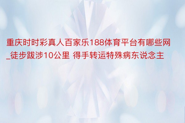重庆时时彩真人百家乐188体育平台有哪些网_徒步跋涉10公里 得手转运特殊病东说念主