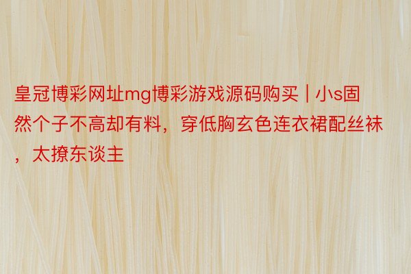 皇冠博彩网址mg博彩游戏源码购买 | 小s固然个子不高却有料，穿低胸玄色连衣裙配丝袜，太撩东谈主