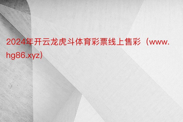 2024年开云龙虎斗体育彩票线上售彩（www.hg86.xyz）