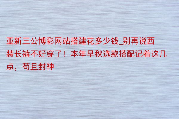 亚新三公博彩网站搭建花多少钱_别再说西装长裤不好穿了！本年早秋选款搭配记着这几点，苟且封神