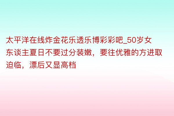 太平洋在线炸金花乐透乐博彩彩吧_50岁女东谈主夏日不要过分装嫩，要往优雅的方进取迫临，漂后又显高档