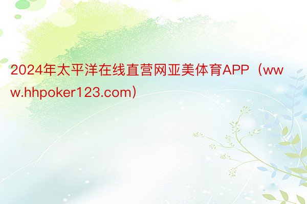 2024年太平洋在线直营网亚美体育APP（www.hhpoker123.com）
