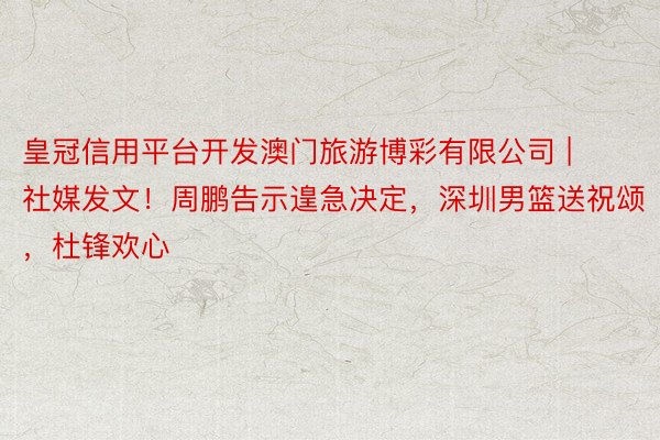 皇冠信用平台开发澳门旅游博彩有限公司 | 社媒发文！周鹏告示遑急决定，深圳男篮送祝颂，杜锋欢心