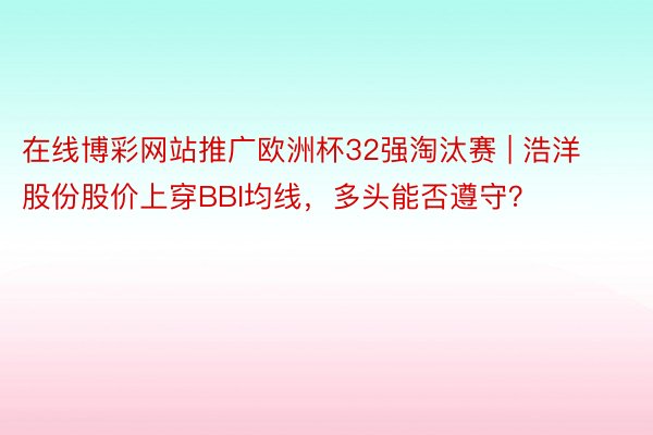 在线博彩网站推广欧洲杯32强淘汰赛 | 浩洋股份股价上穿BBI均线，多头能否遵守？
