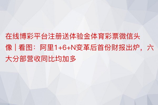 在线博彩平台注册送体验金体育彩票微信头像 | 看图：阿里1+6+N变革后首份财报出炉，六大分部营收同比均加多