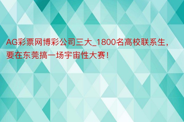 AG彩票网博彩公司三大_1800名高校联系生，要在东莞搞一场宇宙性大赛！