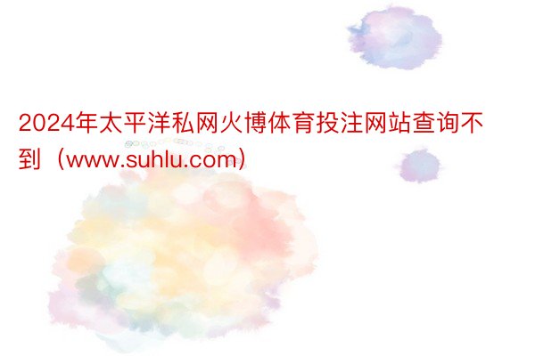 2024年太平洋私网火博体育投注网站查询不到（www.suhlu.com）