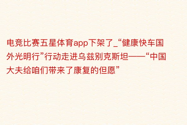 电竞比赛五星体育app下架了_“健康快车国外光明行”行动走进乌兹别克斯坦——“中国大夫给咱们带来了康复的但愿”