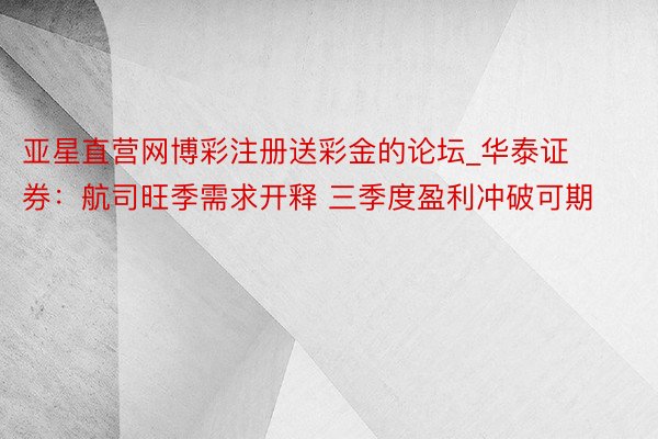 亚星直营网博彩注册送彩金的论坛_华泰证券：航司旺季需求开释 三季度盈利冲破可期
