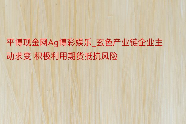 平博现金网Ag博彩娱乐_玄色产业链企业主动求变 积极利用期货抵抗风险