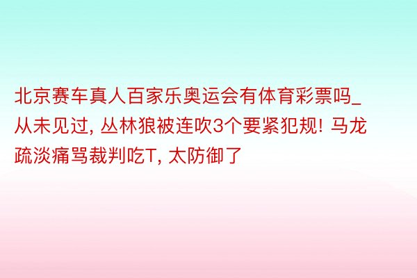 北京赛车真人百家乐奥运会有体育彩票吗_从未见过, 丛林狼被连吹3个要紧犯规! 马龙疏淡痛骂裁判吃T, 太防御了