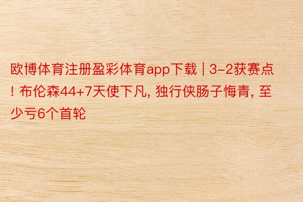 欧博体育注册盈彩体育app下载 | 3-2获赛点! 布伦森44+7天使下凡, 独行侠肠子悔青, 至少亏6个首轮