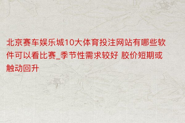 北京赛车娱乐城10大体育投注网站有哪些软件可以看比赛_季节性需求较好 胶价短期或触动回升