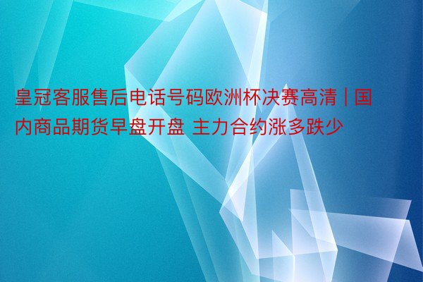 皇冠客服售后电话号码欧洲杯决赛高清 | 国内商品期货早盘开盘 主力合约涨多跌少