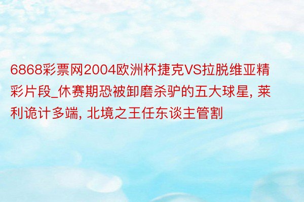 6868彩票网2004欧洲杯捷克VS拉脱维亚精彩片段_休赛期恐被卸磨杀驴的五大球星, 莱利诡计多端, 北境之王任东谈主管割