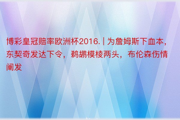 博彩皇冠赔率欧洲杯2016. | 为詹姆斯下血本，东契奇发达下令，鹈鹕模棱两头，布伦森伤情阐发