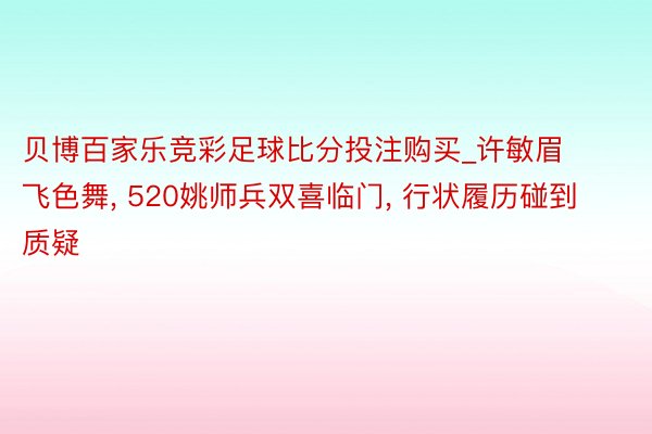 贝博百家乐竞彩足球比分投注购买_许敏眉飞色舞, 520姚师兵双喜临门, 行状履历碰到质疑