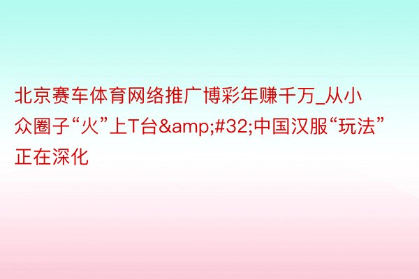 北京赛车体育网络推广博彩年赚千万_从小众圈子“火”上T台&#32;中国汉服“玩法”正在深化