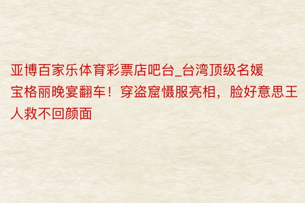 亚博百家乐体育彩票店吧台_台湾顶级名媛宝格丽晚宴翻车！穿盗窟慑服亮相，脸好意思王人救不回颜面